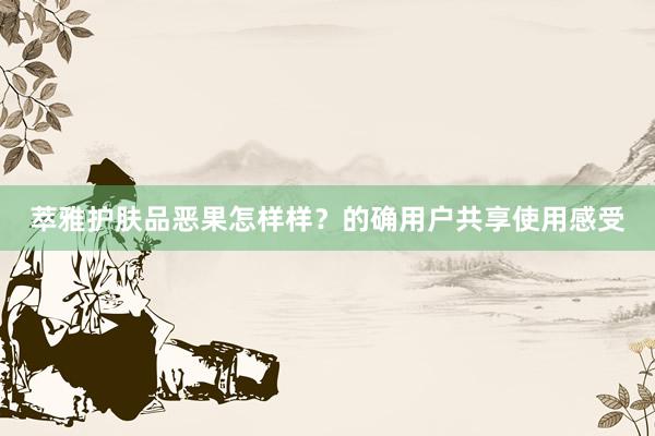 萃雅护肤品恶果怎样样？的确用户共享使用感受